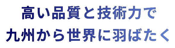 高い品質と技術力で九州から世界に羽ばたく